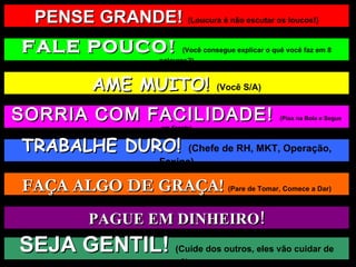 PENSE GRANDE!  (Loucura é não escutar os loucos!) FALE POUCO!  (Você consegue explicar o quê você faz em 8 palavras?) AME MUITO!  (Você S/A) TRABALHE DURO!  (Chefe de RH, MKT, Operação, Faxina) FAÇA ALGO DE GRAÇA!  (Pare de Tomar, Comece a Dar) PAGUE EM DINHEIRO! SEJA GENTIL!  (Cuide dos outros, eles vão cuidar de você) SORRIA COM FACILIDADE!  (Pisa na Bola e Segue em Frente) 