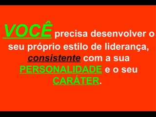VOCÊ  precisa desenvolver o seu próprio estilo de liderança,  consistente  com a sua  PERSONALIDADE  e o seu  CARÁTER .  