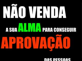 NÃO VENDA   A SUA  ALMA   PARA CONSEGUIR  APROVAÇÃO   DAS PESSOAS.   