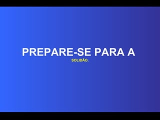 PREPARE-SE PARA A  SOLIDÃO. 