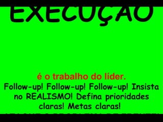 EXECUÇÃO   é o trabalho do líder. Follow-up! Follow-up! Follow-up! Insista no REALISMO! Defina prioridades claras! Metas claras!  ATAQUE O PROBLEMA DE FRENTE! 