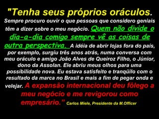 "Tenha seus próprios oráculos .  Sempre procuro ouvir o que pessoas que considero geniais têm a dizer sobre o meu negócio.  Quem não divide o dia-a-dia comigo sempre vê as coisas de outra perspectiva.  A idéia de abrir lojas fora do país, por exemplo, surgiu três anos atrás, numa conversa com meu oráculo e amigo João Alves de Queiroz Filho, o Júnior, dono da Assolan. Ele abriu meus olhos para uma possibilidade nova. Eu estava satisfeito e tranqüilo com o resultado da marca no Brasil e mais a fim de pegar onda e velejar.  A expansão internacional deu fôlego a meu negócio e me revigorou como empresário.”  Carlos Miele, Presidente da M.Officer   