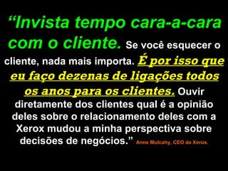 “ Invista tempo cara-a-cara com o cliente.   Se você esquecer o cliente, nada mais importa.  É por isso que eu faço dezenas de ligações todos os anos para os clientes.  Ouvir diretamente dos clientes qual é a opinião deles sobre o relacionamento deles com a Xerox mudou a minha perspectiva sobre decisões de negócios.”  Anne Mulcahy, CEO da Xerox. 