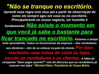 "Não se tranque no escritório .  Aprendi essa regra com meu pai a partir da observação de como ele sempre agiu em casa ou no escritório. Principalmente no nosso negócio, ser humilde é fundamental.   Não existe o momento em que você já sabe o bastante para ficar trancado no escritório .   Estamos o tempo todo aprendendo. Todos os funcionários da empresa -- dos vendedores aos diretores -- têm de se colocar na pele do cliente.  Por isso mantenho uma rotina de visita às lojas, escuto os vendedores e os clientes.  A idéia da campanha "Quer pagar quanto?" veio do discurso que os vendedores já usavam nas lojas.”  Michael Klein, Presidente da Casas Bahia. 
