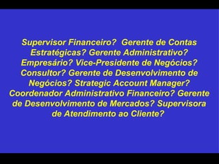 Supervisor Financeiro?  Gerente de Contas Estratégicas? Gerente Administrativo? Empresário? Vice-Presidente de Negócios? Consultor? Gerente de Desenvolvimento de Negócios? Strategic Account Manager? Coordenador Administrativo Financeiro? Gerente de Desenvolvimento de Mercados? Supervisora de Atendimento ao Cliente?  