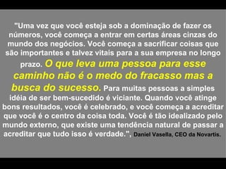"Uma vez que você esteja sob a dominação de fazer os números, você começa a entrar em certas áreas cinzas do mundo dos negócios. Você começa a sacrificar coisas que são importantes e talvez vitais para a sua empresa no longo prazo.  O que leva uma pessoa para esse caminho não é o medo do fracasso mas a busca do sucesso.  Para muitas pessoas a simples idéia de ser bem-sucedido é viciante. Quando você atinge bons resultados, você é celebrado, e você começa a acreditar que você é o centro da coisa toda. Você é tão idealizado pelo mundo externo, que existe uma tendência natural de passar a acreditar que tudo isso é verdade.",  Daniel Vasella, CEO da Novartis.  