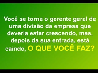 Você se torna o gerente geral de uma divisão da empresa que deveria estar crescendo, mas, depois da sua entrada, está caindo,  O QUE VOCÊ FAZ? 
