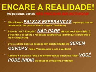 ENCARE A REALIDADE! As pessoas certas  NÃO PRECISAM SER MOTIVADAS ! Não alimente  FALSAS ESPERANÇAS   (o principal fator de desmotivação das pessoas são as “viagens” dos líderes). Exercite “Os 5 Porquês”,  NÃO PARE   até que você tenha feito 5 perguntas e recebido 5 respostas satisfatórias (identifique o problema e faça 5 perguntas). Crie a cultura onde as pessoas tem oportunidades de  SEREM OUVIDAS   (fale a Verdade para ouvir a Verdade). Carisma é um ponto forte e ao mesmo tempo um ponto fraco,  VOCÊ PODE INIBIR   as pessoas de falarem a verdade.  