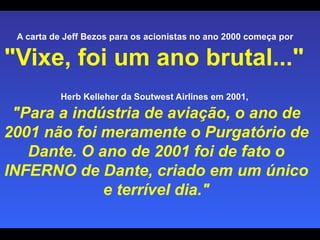 A carta de Jeff Bezos para os acionistas no ano 2000 começa por  "Vixe, foi um ano brutal..."   Herb Kelleher da Soutwest Airlines em 2001,   "Para a indústria de aviação, o ano de 2001 não foi meramente o Purgatório de Dante. O ano de 2001 foi de fato o INFERNO de Dante, criado em um único e terrível dia." 