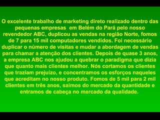 O excelente trabalho de marketing direto realizado dentro das pequenas empresas  em Belém do Pará pelo nosso revendedor ABC, duplicou as vendas na região Norte, fomos de 7 para 15 mil computadores vendidos. Foi necessário duplicar o número de visitas e mudar a abordagem de vendas para chamar a atenção dos clientes. Depois de quase 3 anos, a empresa ABC nos ajudou a quebrar o paradigma que dizia que quanto mais clientes melhor. Nós cortamos os clientes que traziam prejuízo, e concentramos os esforços naqueles que acreditam no nosso produto. Fomos de 5 mil para 2 mil clientes em três anos, saímos do mercado da quantidade e entramos de cabeça no mercado da qualidade.  