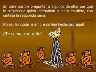 Si fuese posible preguntar a algunos de ellos por qué le pegaban a quien intentaban subir la escalera, con certeza la respuesta sería: No sé, las cosas ¡siempre se han hecho así, aquí! ¿Te suena conocido? 