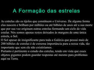 A Formação das estrelas
As estrelas são os tijolos que constituem o Universo. De alguma forma
elas nascem e brilham por milhões ou até bilhões de anos até a sua morte
que por sua vez originam outras estrelas formando um ciclo de vida
estelar. Nós somos apenas restos deixados às margens de uma única
estrela, o Sol.
O Sol apesar de insignificante para toda a Galáxia que possui mais de
200 bilhões de estrelas é de extrema importância para a nossa vida, tão
importante que sem ele não existiríamos.
Portanto é pertinente o estudo das estrelas, tendo em vista que esses
objetos gigantes podem guardar respostas até mesmo para problemas
aqui na Terra.
 