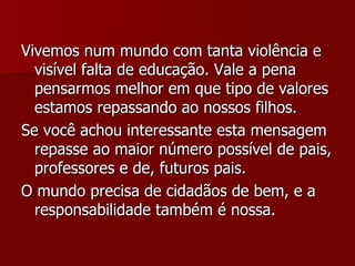 Vivemos num mundo com tanta violência e visível falta de educação. Vale a pena pensarmos melhor em que tipo de valores estamos repassando ao nossos filhos. Se você achou interessante esta mensagem repasse ao maior número possível de pais, professores e de, futuros pais. O mundo precisa de cidadãos de bem, e a responsabilidade também é nossa. 