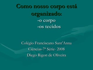 Como nosso corpo está organizado : -o corpo   -os tecidos   Colégio Franciscano Sant’Anna Ciências-7ª Série- 2008 Diego Rigon de Oliveira 