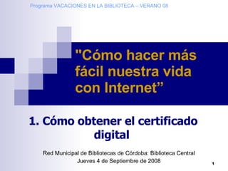 Programa VACACIONES EN LA BIBLIOTECA – VERANO 08 Red Municipal de Bibliotecas de Córdoba: Biblioteca Central Jueves 4 de Septiembre de 2008 &quot;Cómo hacer más fácil nuestra vida con Internet”   1. Cómo obtener el certificado digital   