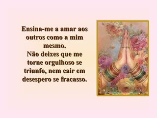 Ensina-me a amar aos outros como a mim mesmo. Não deixes que me torne orgulhoso se triunfo, nem cair em desespero se fracasso. 