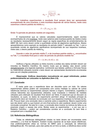 Em trabalhos experimentais o resultado final sempre deve ser apresentado
acompanhado de uma incerteza, e esta incerteza depende de vários fatores, neste caso
usaremos o desvio padrão da média :



Onde T é período do pêndulo medido em segundos.

       É imprescindível que os valores calculados experimentalmente, sejam escritos
acompanhados de uma incerteza, neste caso optamos pela incerteza padrão da média e todos
os resultados necessariamente devem seguir as regras específicas de arredondamentos da
ABNT [8], bem como devem conter a quantidade correta de algarismos significativos. Abaixo
apresentaremos como exemplo os resultados do período médio calculado na Tab. 1 com a
quantidade correta de algarismos significativos acompanhado de sua respectiva incerteza,
neste caso, o desvio padrão da média    .

      Usando o valor do período médio , e da incerteza padrão média         encontrados
na Tab. 1, o resultado final para o valor do período do pêndulo medido foi:



        Gráficos e figuras utilizados ou feitos durante a análise dos dados também devem ser
incluídos no Relatório Cientifico. Do mesmo modo que as tabelas, eles devem conter
obrigatoriamente uma legenda explicativa. Lembrando que tabelas, gráficos e fórmulas físicas
ou matemáticas utilizados durante o texto devem ser apresentadas devidamente enumeradas
para uso em citações posteriores.

       Observação: Gráficos desenhados manualmente em papel milimitrado, podem
preferencialmente ser colocados no Apêndice (Item 2.9).

2.7. Conclusão

        É nesta parte que a experiência deve ser discutida como um todo. Os valores
experimentais obtidos podem ser comparados com outras medidas ou valores de outras
referências teóricas ou experimentais (sempre citando a orígem). Comentários, sugestões e
críticas relevantes aos equipamentos utilizados, suas incertezas e métodos de medidas
utilizados para obtenção do resultado final devem ser feitos. É essencial que se discutam os
resultados, os quais, os dados do experimento permitem atingir. O resultado principal do
experimento deve ser mostrado na conclusão com sua respectiva incerteza no formato da Eq.
(6). Procure fazer uma conclusão clara e coerente sobre a experiência. Mesmo experimentos
que não deram certo ou que tiveram um erro final acima do valor aceitável, devem conter uma
conclusão compatível. Se este for o caso, a conclusão deve mostrar os motivos da falha ou as
possíveis orígem e causas dos erros. Muitas vezes os experimentos – e por sua vez o
Relatório Científico – podem ser considerados corretos se a conclusão for bem feita e
compatível com o resultado final.

2.8. Referências Bibliográficas

        Todas as referências bibliográficas citadas no texto devem ser enumeradas entre
colchetes [...] no final do Relatório. Existem muitas maneiras de se fazer essas referências,
mas preferencialmente utilize as normas da ABNT para a colocação de referencias
bibliográficas [9] . Por exemplo, para citar partes de um livro ou texto, a referência deve conter
 