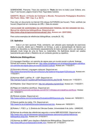 SOBRENOME, Prenome. Título (do capítulo) In: Título (do livro no todo) Local: Editora, ano.
Cap nº (se houver), página inicial e final. Faça desta maneira:

GADOTTI, Moacir. A Paixão de Conhecer o Mundo. Pensamento Pedagógico Brasileiro.
São Paulo: Atlas, 1987. Cap. 5, p. 58-73.

Para citar um documento na internet [10] coloque AUTOR(ES) (se houver). Título: subtítulo (se
houver) Disponível em:<endereço da URL>. Data de acesso:

FACULDADE DE AGRONOMIA DA UNIVERSIDADE FEDERAL DO RIO GRANDE DO SUL.
Manual de referências bibliográficas. Disponível em:
http://www.ufrgs.br/agronomia/manualcap1.htm. Acesso em: 20/07/2002.

Para outros exemplos de referências bibliográficas, consulte [9, 10].

2.9. Apêndice

      Este é um item opcional. Pode, entretanto, ser utilizado para resolução de exercícios
sobre o assunto, desde que o Relatório os forneça, e para a apresentação de tópicos que
podem ser discutidos ou relembrados separadamente do texto principal, como, por exemplo, a
dedução muito longa de uma lei física ou matemática. Os Apêndices devem ser usados
basicamente para aliviar o Relatório de um conteúdo grande ou repetitivo.

Referências Bibliográficas:

[1] Linguagem Cientifica: um caminho de regras para um mundo social e cultural, Solange
Gomes da Fonseca. Disponível em: http://www.portalliteral.com.br/artigos/linguagem-cientifica-
um-caminho-de-regras-para-um-mundo-social-e-cultural. Acesso em: 11/02/2011.

[2] Dicionário informal, Linguagem coloquial. Disponível em:
http://www.dicionarioinformal.com.br/buscar.php?palavra=linguagem%20coloquial. Acesso em:
11/02/2011.

[3] Normas ABNT, LabFlex, IF – USP. Disponível em:
http://sampa.if.usp.br/~suaide/LabFlex/blog/pivot/entry.php?id=98. Acesso em: 11/02/2011.

[4] Wikipédia: Goal. Disponível em: http://en.wikipedia.org/wiki/Goal. Acesso em: 11/02/2011.

[5] Plágio em trabalhos científicos. Disponível em:
http://substantivoconcreto.wordpress.com/2010/11/24/plgio-em-trabalhos-cientficos/. Acesso
em: 15/02/2011.

[6] Pêndulo simples. Disponível em:
http://www.sofisica.com.br/conteudos/Ondulatoria/MHS/pendulo.php. Acesso em: 18/02/2011.

[7] Desvio padrão da média, ITA. Disponível em:
http://www.fis.ita.br/labfis45/erros/errostextos/erros4.htm. Acesso em: 18/02/2011.

[8] Roteiro 1, FGE I, p. 3, Diretoria de Ciências Exatas, Universidade 9 de Julho - UNINOVE.

[9] Normas de entrada das referências segundo a norma NBR 6023/2002. Disponível em:
http://www.cdcc.usp.br/cda/sessao-astronomia/sessao-astronomia-padrao/referencia-
bibliografica-ufrgs.htm. Acesso em: 21/02/2011.

[10] Normas da ABNT para citações e Referências Bibliográficas. Disponível em:
http://www.leffa.pro.br/textos/abnt.htm#5.16.4. Acesso em: 21/02/2011.
 