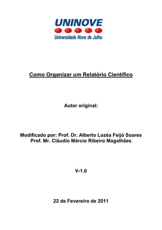 Como Organizar um Relatório Científico




                  Autor original:




Modificado por: Prof. Dr. Alberto Lozéa Feijó Soares
   Prof. Mr. Cláudio Márcio Ribeiro Magalhães




                       V-1.0




              22 de Fevereiro de 2011
 
