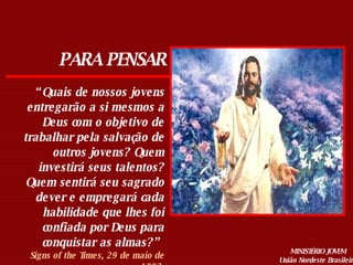 PARA PENSAR “ Quais de nossos jovens entregarão a si mesmos a Deus com o objetivo de trabalhar pela salvação de outros jovens? Quem investirá seus talentos? Quem sentirá seu sagrado dever e empregará cada habilidade que lhes foi confiada por Deus para conquistar as almas?”  Signs of the Times, 29 de maio de 1893. MINISTÉRIO JOVEM União Nordeste Brasileira 