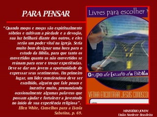 PARA PENSAR “ Quando moços e moças são espiritualmente sóbrios e cultivam a piedade e a devoção, sua luz brilhará diante dos outros, e eles serão um poder vital na igreja. Seria muito bom designar uma hora para o estudo da Bíblia, para que tanto os convertidos quanto os não convertidos se reúnam para orar e trocar experiências. Deve-se dar aos jovens a oportunidade de expressar seus sentimentos. Em primeiro lugar, um líder consciencioso deve ser escolhido, alguém que fale pouco e incentive muito, pronunciando ocasionalmente algumas palavras que possam ajudar e fortalecer a juventude no início de sua experiência religiosa”.  Ellen White, Conselhos para a Escola Sabatina, p. 69. MINISTÉRIO JOVEM União Nordeste Brasileira 