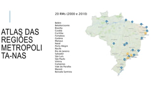 ATLAS DAS
REGIÕES
METROPOLI
TA-NAS
Belém
BeloHorizonte
Brasília
Cuiabá
Curitiba
Fortaleza
Goiânia
Manaus
Natal
Porto Alegre
Recife
Rio de Janeiro
Salvador
São Luís
São Paulo
Vitória
Campinas
Vale do Paraíba
Maceió
Baixada Santista
20 RMs (2000 e 2010)
 