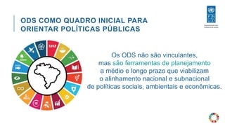 ODS COMO QUADRO INICIAL PARA
ORIENTAR POLÍTICAS PÚBLICAS
Os ODS não são vinculantes,
mas são ferramentas de planejamento
a médio e longo prazo que viabilizam
o alinhamento nacional e subnacional
de políticas sociais, ambientais e econômicas.
 