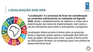 LOCALIZAÇÃO DOS ODS
“Localização” é o processo de levar em consideração
os contextos subnacionais na realização da Agenda
2030, desde o estabelecimento de objetivos e metas até a
determinação dos meios de implementação, bem como o
uso de indicadores para medir e acompanhar o progresso.
Localização refere-se tanto à forma como os governos
locais e regionais podem apoiar a realização dos ODS por
meio de ações “de baixo para cima”, quanto a forma como
os ODS podem fornecer um arcabouço para uma política de
desenvolvimento local.
 