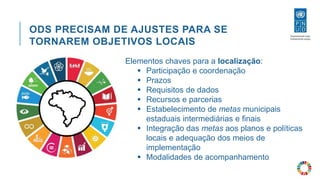 ODS PRECISAM DE AJUSTES PARA SE
TORNAREM OBJETIVOS LOCAIS
Elementos chaves para a localização:
 Participação e coordenação
 Prazos
 Requisitos de dados
 Recursos e parcerias
 Estabelecimento de metas municipais
estaduais intermediárias e finais
 Integração das metas aos planos e políticas
locais e adequação dos meios de
implementação
 Modalidades de acompanhamento
 