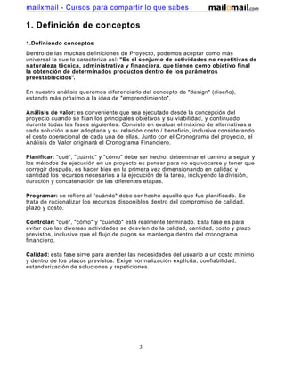 mailxmail - Cursos para compartir lo que sabes

1. Definición de conceptos

1.Definiendo conceptos
Dentro de las muchas definiciones de Proyecto, podemos aceptar como más
universal la que lo caracteriza así: "Es el conjunto de actividades no repetitivas de
naturaleza técnica, administrativa y financiera, que tienen como objetivo final
la obtención de determinados productos dentro de los parámetros
preestablecidos".

En nuestro análisis queremos diferenciarlo del concepto de "design" (diseño),
estando más próximo a la idea de "emprendimiento".

Análisis de valor: es conveniente que sea ejecutado desde la concepción del
proyecto cuando se fijan los principales objetivos y su viabilidad, y continuado
durante todas las fases siguientes. Consiste en evaluar el máximo de alternativas a
cada solución a ser adoptada y su relación costo / beneficio, inclusive considerando
el costo operacional de cada una de ellas. Junto con el Cronograma del proyecto, el
Análisis de Valor originará el Cronograma Financiero.

Planificar: "qué", "cuánto" y "cómo" debe ser hecho, determinar el camino a seguir y
los métodos de ejecución en un proyecto es pensar para no equivocarse y tener que
corregir después, es hacer bien en la primera vez dimensionando en calidad y
cantidad los recursos necesarios a la ejecución de la tarea, incluyendo la división,
duración y concatenación de las diferentes etapas.

Programar: se refiere al "cuándo" debe ser hecho aquello que fue planificado. Se
trata de racionalizar los recursos disponibles dentro del compromiso de calidad,
plazo y costo.

Controlar: "qué", "cómo" y "cuándo" está realmente terminado. Esta fase es para
evitar que las diversas actividades se desvíen de la calidad, cantidad, costo y plazo
previstos, inclusive que el flujo de pagos se mantenga dentro del cronograma
financiero.

Calidad: esta fase sirve para atender las necesidades del usuario a un costo mínimo
y dentro de los plazos previstos. Exige normalización explícita, confiabilidad,
estandarización de soluciones y repeticiones.




                                          3
 