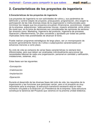 mailxmail - Cursos para compartir lo que sabes

2. Características de los proyectos de ingeniería

2.Características de los proyectos de ingeniería
Los proyectos de ingeniería no son actividades de rutina y, sus parámetros de
definición y control (objeto de proyecto; presupuesto; programación, etc) exigen la
participación de las más diversas áreas de la organización e institucionales para
minimizar los riesgos que los proyectos envuelven (financieros, económicos, imagen
de la empresa, expansiones / adecuaciones futuras, impacto ambiental, entre otros).
De modo que, en la toma de decisiones son consideradas las opiniones de sectores
tan diversos como: Marketing, Ingeniería del producto, Ingeniería de procesos,
Operación y Mantenimiento. Un plan concebido y aprobado por todas las partes
implicadas tiene más posibilidades de alcanzar el éxito.

Puede realizar programas estratégicos de largo plazo, ser un monoproyecto de
duración generalmente menor de 3 años o subproyectos caracterizados por
esfuerzos menores a corto plazo.

Su ciclo de vida se compone de varias fases características no siempre bien
diferenciadas, pero que deben ser analizadas individualmente para prever las
necesidades básicas de cada una (organización, personal en cantidad y calificación,
instalaciones, sistemas, etc).

Estas fases son las siguientes:

-Concepción
-Viabilización
-Implantación
-Operación

Durante el desarrollo de las diversas fases del ciclo de vida, los requisitos de la
organización y las funciones que participan varían, pero si el proyecto es muy
importante para la empresa, la estructura transitoria necesaria será en todo
momento vinculada a la Dirección y/o Presidencia de la empresa. Esta estructura
constituye la Gerencia del Proyecto que veremos en la próxima unidad didáctica.




                                          4
 