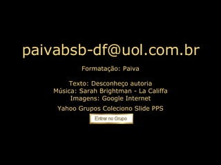 [email_address] Formatação: Paiva Texto:  Desconheço autoria Música: Sarah Brightman - La Califfa Imagens: Google Internet Yahoo Grupos Coleciono Slide PPS 
