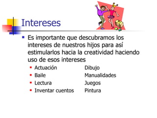Intereses
   Es importante que descubramos los
    intereses de nuestros hijos para así
    estimularlos hacia la creatividad haciendo
    uso de esos intereses
       Actuación          Dibujo
       Baile              Manualidades
       Lectura            Juegos
       Inventar cuentos   Pintura
 