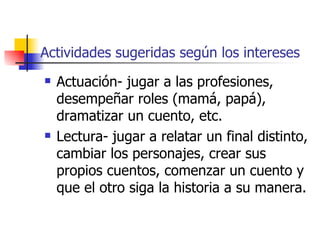 Actividades sugeridas según los intereses
   Actuación- jugar a las profesiones,
    desempeñar roles (mamá, papá),
    dramatizar un cuento, etc.
   Lectura- jugar a relatar un final distinto,
    cambiar los personajes, crear sus
    propios cuentos, comenzar un cuento y
    que el otro siga la historia a su manera.
 