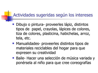 Actividades sugeridas según los intereses
   Dibujo o pintura- proveerles lápiz, distintos
    tipos de papel, crayolas, lápices de colores,
    tiza de colores, plasticina, habichelas, arroz,
    tela, etc.
   Manualidades- proveerles distintos tipos de
    materiales reciclables del hogar para que
    expresen su creatividad
   Baile- Hacer una selección de música variada y
    ponérsela al niño para que cree coreografías
 