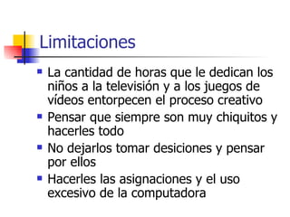 Limitaciones
   La cantidad de horas que le dedican los
    niños a la televisión y a los juegos de
    vídeos entorpecen el proceso creativo
   Pensar que siempre son muy chiquitos y
    hacerles todo
   No dejarlos tomar desiciones y pensar
    por ellos
   Hacerles las asignaciones y el uso
    excesivo de la computadora
 
