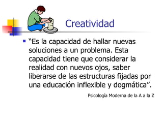 Creatividad
   “Es la capacidad de hallar nuevas
    soluciones a un problema. Esta
    capacidad tiene que considerar la
    realidad con nuevos ojos, saber
    liberarse de las estructuras fijadas por
    una educación inflexible y dogmática”.
                       Psicología Moderna de la A a la Z
 