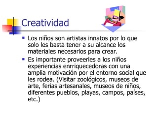 Creatividad
   Los niños son artistas innatos por lo que
    solo les basta tener a su alcance los
    materiales necesarios para crear.
   Es importante proveerles a los niños
    experiencias enrriquecedoras con una
    amplia motivación por el entorno social que
    les rodea. (Visitar zoológicos, museos de
    arte, ferias artesanales, museos de niños,
    diferentes pueblos, playas, campos, países,
    etc.)
 
