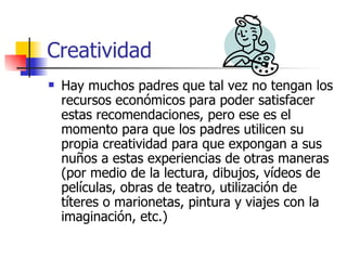 Creatividad
   Hay muchos padres que tal vez no tengan los
    recursos económicos para poder satisfacer
    estas recomendaciones, pero ese es el
    momento para que los padres utilicen su
    propia creatividad para que expongan a sus
    nuños a estas experiencias de otras maneras
    (por medio de la lectura, dibujos, vídeos de
    películas, obras de teatro, utilización de
    títeres o marionetas, pintura y viajes con la
    imaginación, etc.)
 