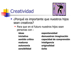 Creatividad
   ¿Porqué es importante que nuestros hijos
    sean creativos?
       Para que en el futuro nuestros hijos sean
        personas con :
         ideas               espontaneidad
         iniciativa          demuestren imaginación
         sentido crítico     capacidad de comprensión
         madurez             inteligencia
         autonomía           originalidad
         sensibilidad        éxito
 