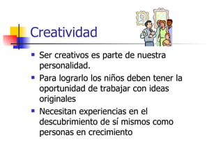 Creatividad
   Ser creativos es parte de nuestra
    personalidad.
   Para lograrlo los niños deben tener la
    oportunidad de trabajar con ideas
    originales
   Necesitan experiencias en el
    descubrimiento de sí mismos como
    personas en crecimiento
 