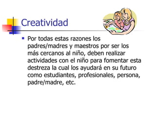 Creatividad
   Por todas estas razones los
    padres/madres y maestros por ser los
    más cercanos al niño, deben realizar
    actividades con el niño para fomentar esta
    destreza la cual los ayudará en su futuro
    como estudiantes, profesionales, persona,
    padre/madre, etc.
 