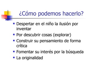 ¿Cómo podemos hacerlo?
   Despertar en el niño la ilusión por
    inventar
   Por descubrir cosas (explorar)
   Construir su pensamiento de forma
    crítica
   Fomentar su interés por la búsqueda
   La originalidad
 