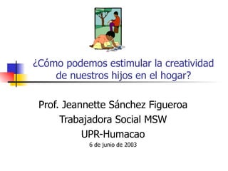 ¿Cómo podemos estimular la creatividad
    de nuestros hijos en el hogar?

 Prof. Jeannette Sánchez Figueroa
      Trabajadora Social MSW
           UPR-Humacao
           6 de junio de 2003
 