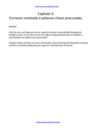 Como Começar um Blog de Sucesso
Capítulo 3:
Fornecer conteúdo e palavras-chave procuradas.
Sinopse
A fim de criar um blog que vai ser capaz de chamar a quantidade desejada de
tráfego o autor vai ter que investir em algum tempo pesquisando os desejos e
necessidades do público-alvo pretendido.
E depois então armado com esta informação a fase de design do blog pode começar
usando o conteúdo adequado para agarrar a atenção dos visitantes.
Como Começar um Blog de Sucesso
 