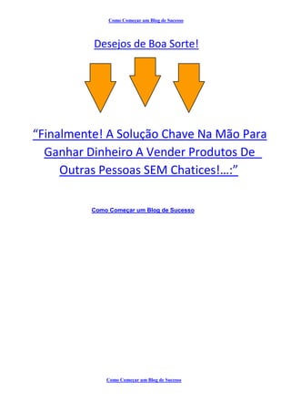 Como Começar um Blog de Sucesso
Desejos de Boa Sorte!
“Finalmente! A Solução Chave Na Mão Para
Ganhar Dinheiro A Vender Produtos De
Outras Pessoas SEM Chatices!…:”
Como Começar um Blog de Sucesso
Como Começar um Blog de Sucesso
 