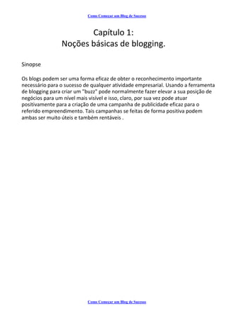 Como Começar um Blog de Sucesso
Capítulo 1:
Noções básicas de blogging.
Sinopse
Os blogs podem ser uma forma eficaz de obter o reconhecimento importante
necessário para o sucesso de qualquer atividade empresarial. Usando a ferramenta
de blogging para criar um "buzz" pode normalmente fazer elevar a sua posição de
negócios para um nível mais visível e isso, claro, por sua vez pode atuar
positivamente para a criação de uma campanha de publicidade eficaz para o
referido empreendimento. Tais campanhas se feitas de forma positiva podem
ambas ser muito úteis e também rentáveis .
Como Começar um Blog de Sucesso
 