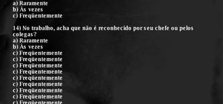13) Não consegue relaxar mesmo nos fins de semana e feriados? a) Raramente b) Às vezes c) Freqüentemente 14) No trabalho, acha que não é reconhecido por seu chefe ou pelos colegas? a) Raramente b) Às vezes c) Freqüentemente c) Freqüentemente c) Freqüentemente c) Freqüentemente c) Freqüentemente c) Freqüentemente c) Freqüentemente c) Freqüentemente c) Freqüentemente 