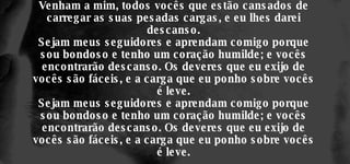 Venham a mim, todos vocês que estão cansados de carregar as suas pesadas cargas, e eu lhes darei descanso. Sejam meus seguidores e aprendam comigo porque sou bondoso e tenho um coração humilde; e vocês encontrarão descanso. Os deveres que eu exijo de vocês são fáceis, e a carga que eu ponho sobre vocês é leve. Sejam meus seguidores e aprendam comigo porque sou bondoso e tenho um coração humilde; e vocês encontrarão descanso. Os deveres que eu exijo de vocês são fáceis, e a carga que eu ponho sobre vocês é leve. 