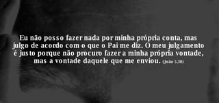 Eu não posso fazer nada por minha própria conta, mas julgo de acordo com o que o Pai me diz. O meu julgamento é justo porque não procuro fazer a minha própria vontade, mas a vontade daquele que me enviou.  (João 5.30) 